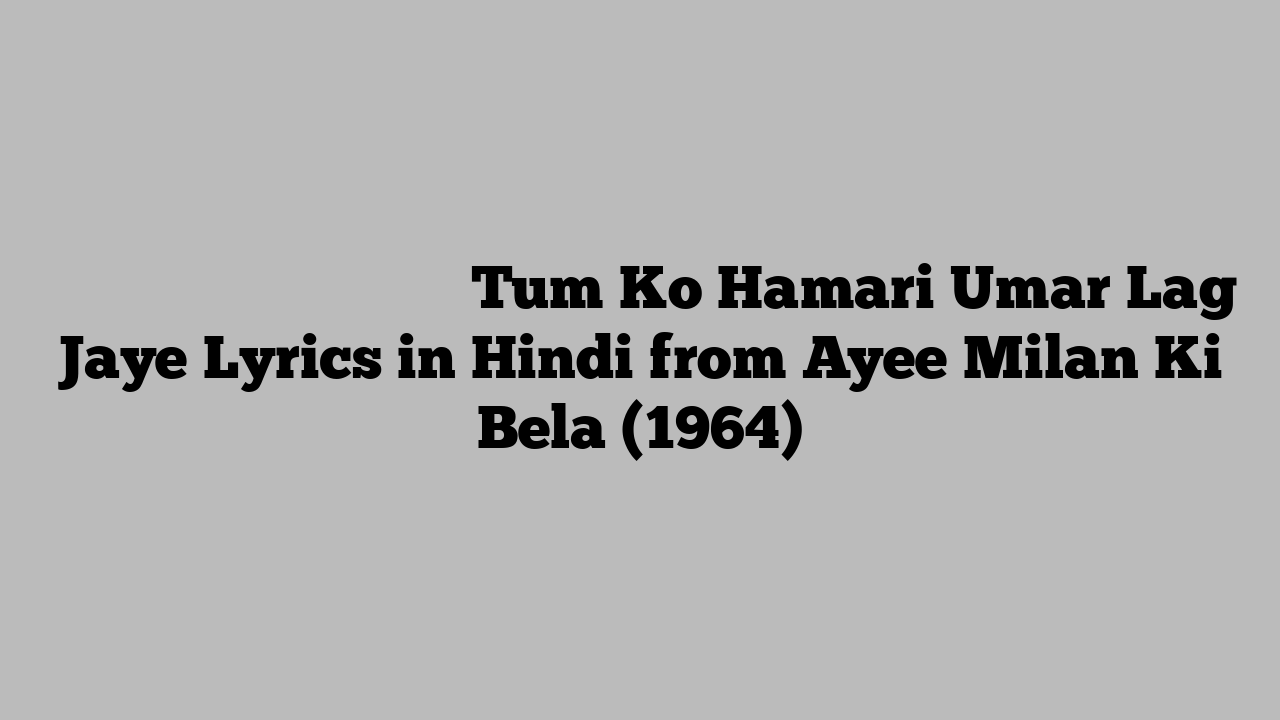 तुम को हमारी उम्र लग जाये Tum Ko Hamari Umar Lag Jaye Lyrics in Hindi from Ayee Milan Ki Bela (1964)